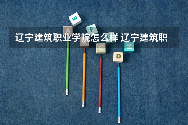 辽宁建筑职业学院怎么样 辽宁建筑职业学院近三年专业和录取分数线汇总