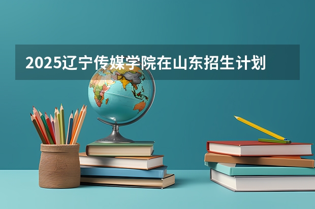 2025辽宁传媒学院在山东招生计划预测