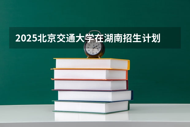 2025北京交通大学在湖南招生计划人数