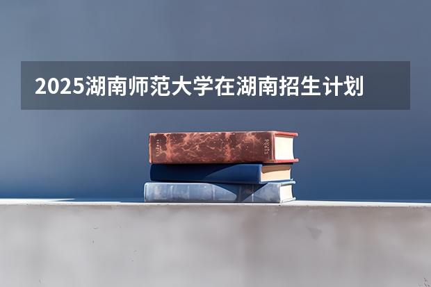 2025湖南师范大学在湖南招生计划人数