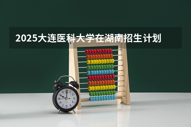 2025大连医科大学在湖南招生计划人数