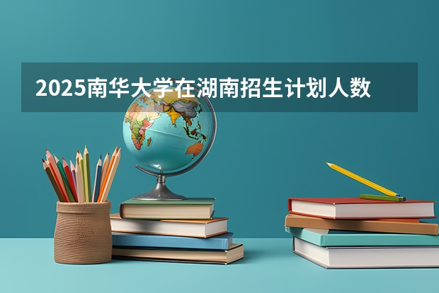 2025南华大学在湖南招生计划人数
