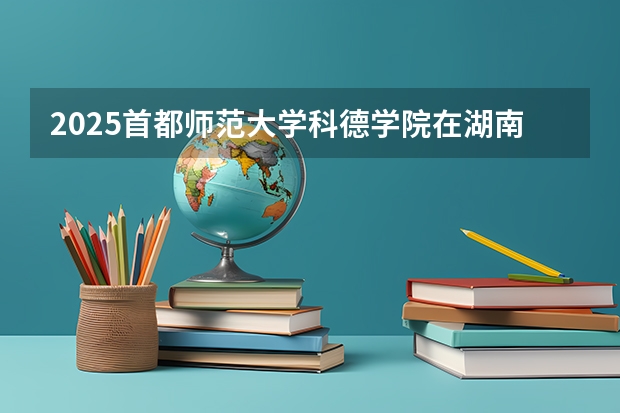 2025首都师范大学科德学院在湖南招生计划人数