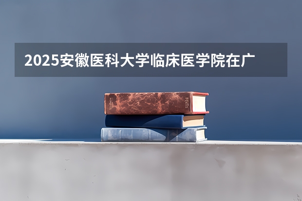 2025安徽医科大学临床医学院在广东招生计划人数