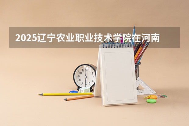 2025辽宁农业职业技术学院在河南招生计划人数