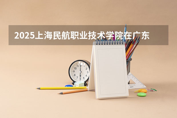 2025上海民航职业技术学院在广东招生计划人数