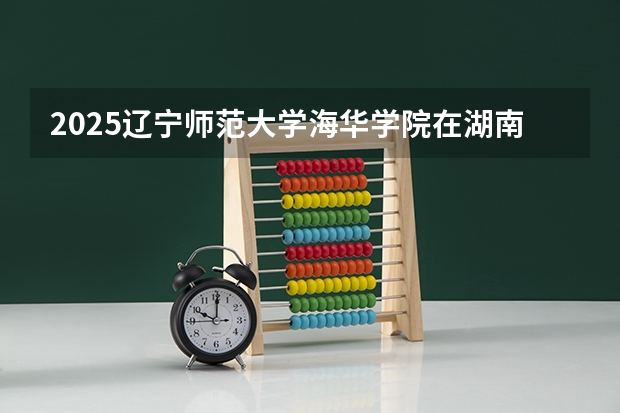2025辽宁师范大学海华学院在湖南招生计划人数