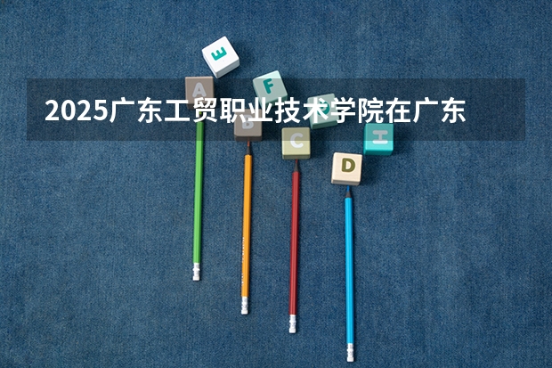 2025广东工贸职业技术学院在广东招生计划人数