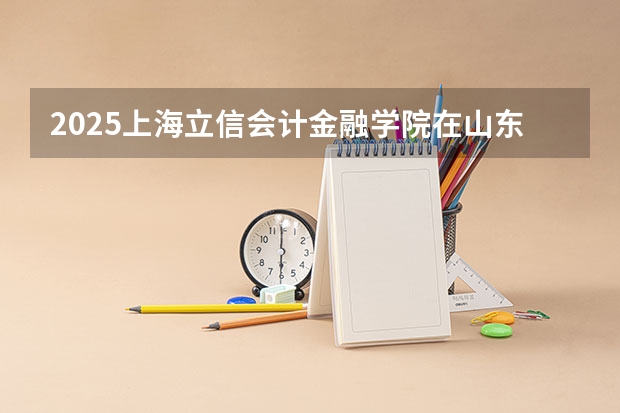 2025上海立信会计金融学院在山东招生计划人数