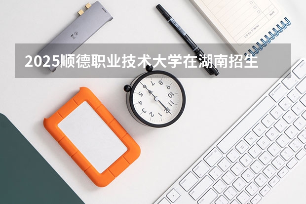 2025顺德职业技术大学在湖南招生计划人数