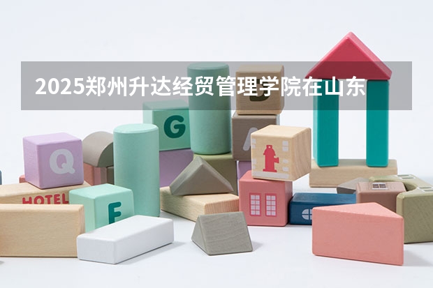 2025郑州升达经贸管理学院在山东招生计划人数