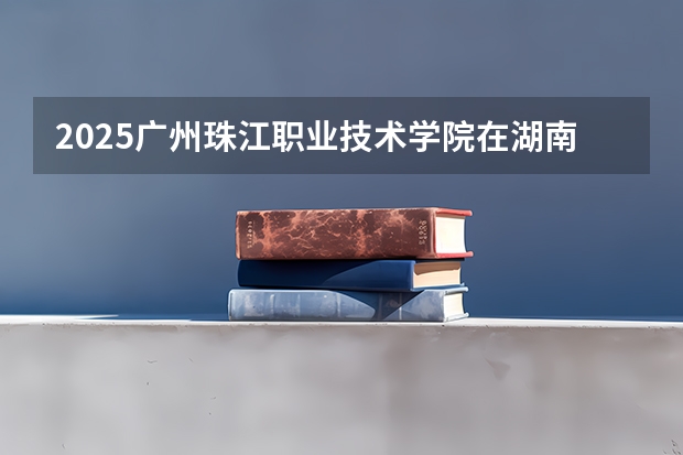 2025广州珠江职业技术学院在湖南招生计划人数