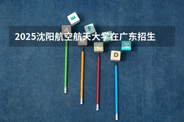 2025沈阳航空航天大学在广东招生计划人数