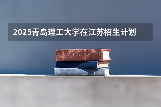 2025青岛理工大学在江苏招生计划人数