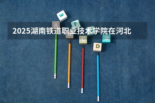 2025湖南铁道职业技术学院在河北招生计划人数