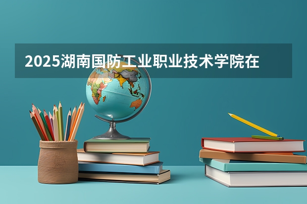 2025湖南国防工业职业技术学院在湖南招生计划人数