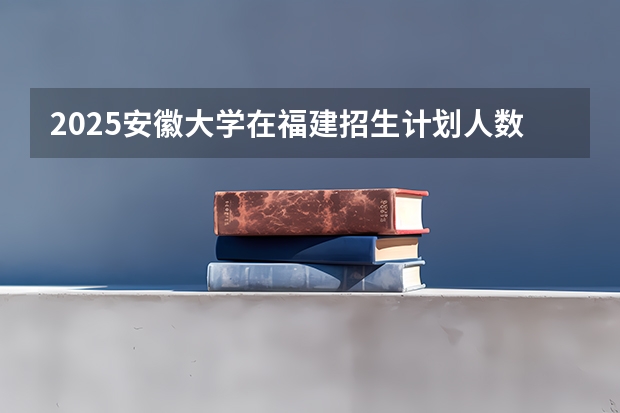 2025安徽大学在福建招生计划人数