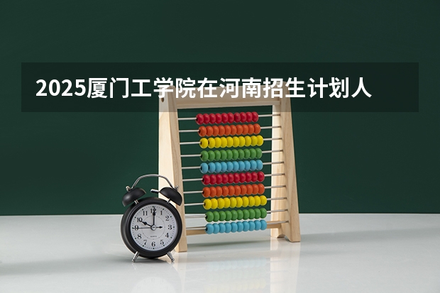 2025厦门工学院在河南招生计划人数