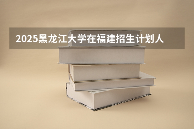 2025黑龙江大学在福建招生计划人数