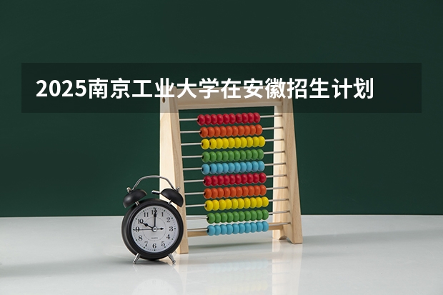 2025南京工业大学在安徽招生计划人数