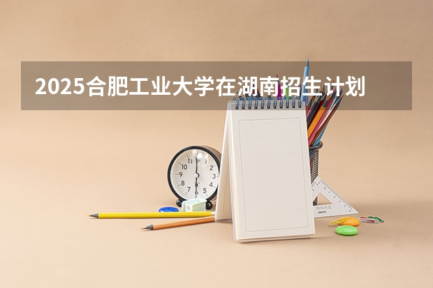 2025合肥工业大学在湖南招生计划人数