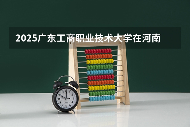 2025广东工商职业技术大学在河南招生计划人数