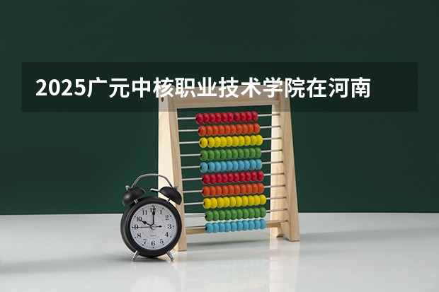 2025广元中核职业技术学院在河南招生计划人数