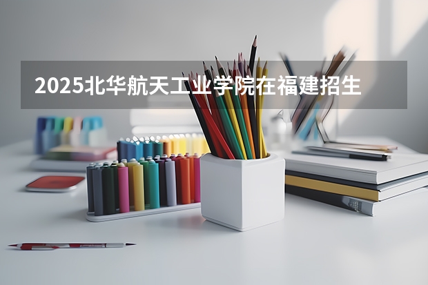 2025北华航天工业学院在福建招生计划人数
