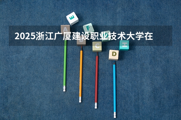 2025浙江广厦建设职业技术大学在河北招生计划人数