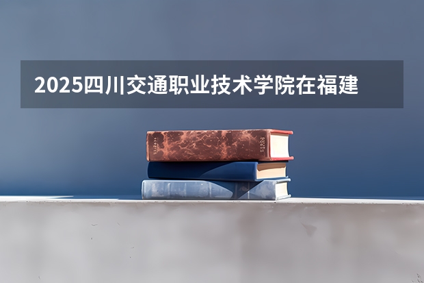 2025四川交通职业技术学院在福建招生计划人数