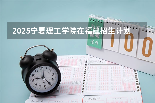 2025宁夏理工学院在福建招生计划人数