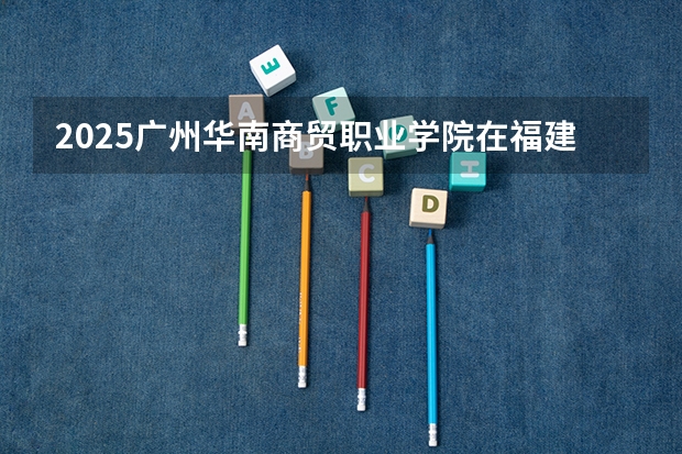 2025广州华南商贸职业学院在福建招生计划人数