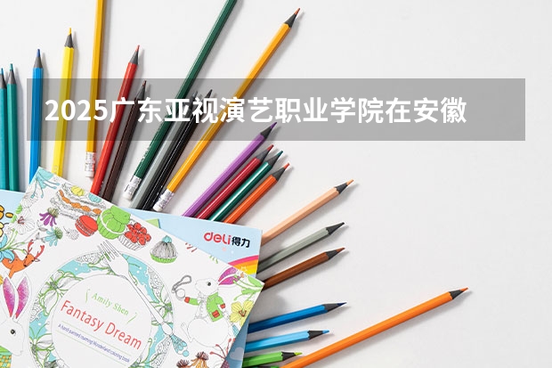 2025广东亚视演艺职业学院在安徽招生计划人数
