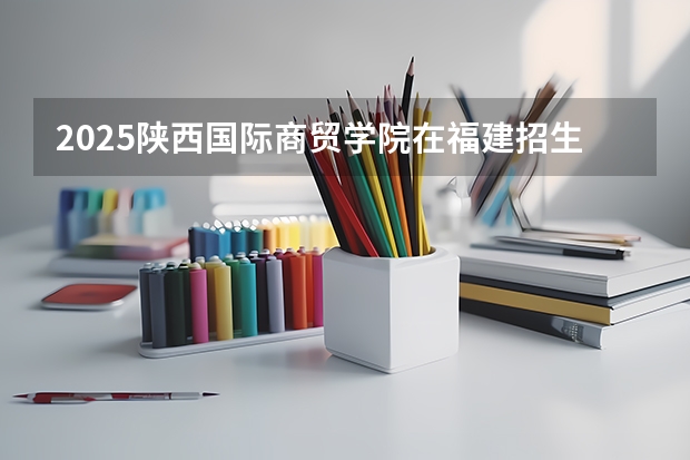2025陕西国际商贸学院在福建招生计划人数