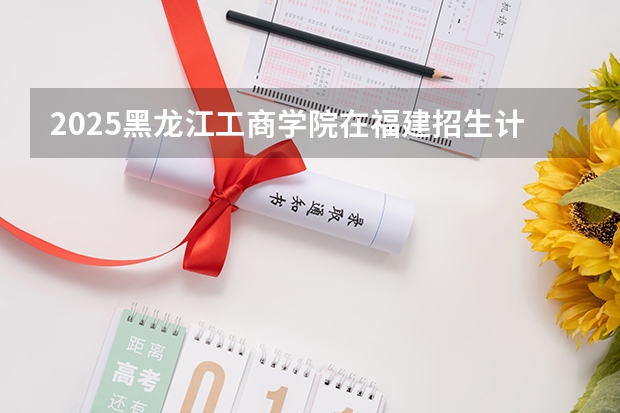 2025黑龙江工商学院在福建招生计划人数