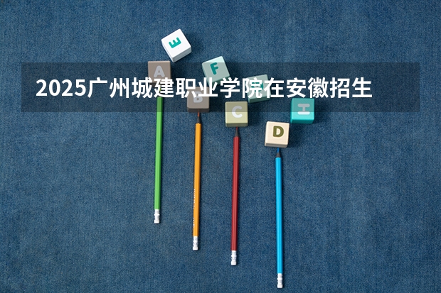 2025广州城建职业学院在安徽招生计划人数