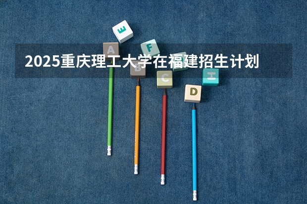 2025重庆理工大学在福建招生计划人数