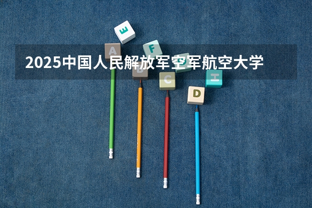 2025中国人民解放军空军航空大学在河北招生计划人数