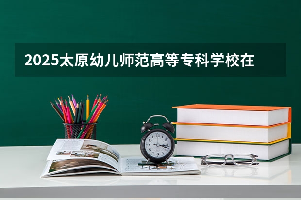2025太原幼儿师范高等专科学校在福建招生计划人数