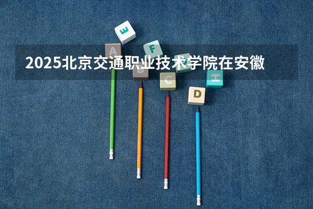 2025北京交通职业技术学院在安徽招生计划人数
