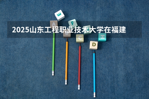 2025山东工程职业技术大学在福建招生计划人数