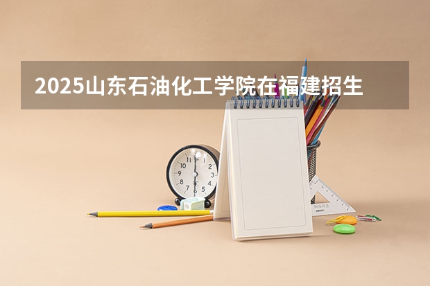 2025山东石油化工学院在福建招生计划人数