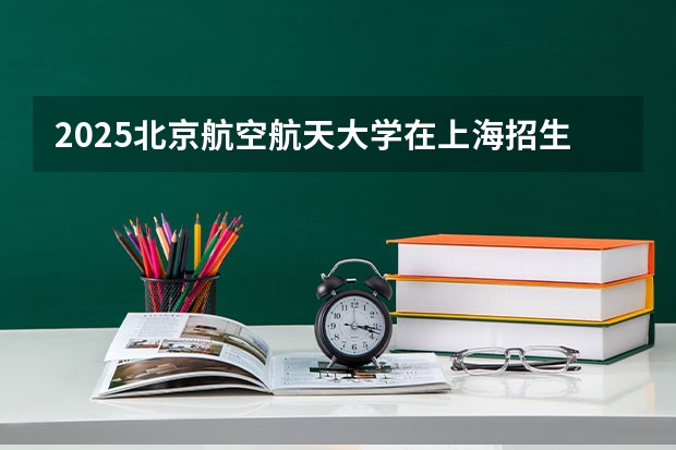 2025北京航空航天大学在上海招生计划人数