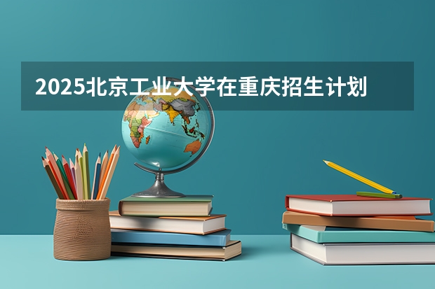 2025北京工业大学在重庆招生计划人数