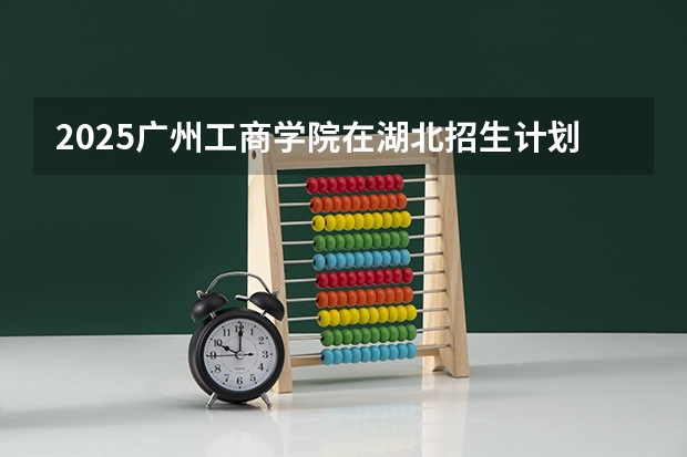 2025广州工商学院在湖北招生计划人数