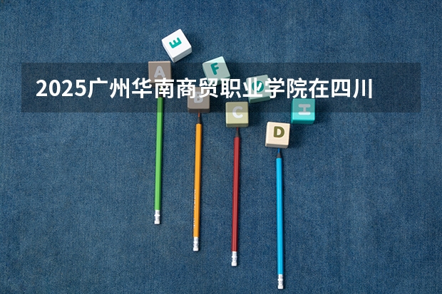 2025广州华南商贸职业学院在四川招生计划人数