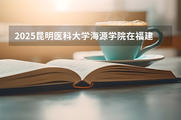 2025昆明医科大学海源学院在福建招生计划人数