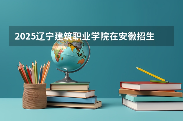 2025辽宁建筑职业学院在安徽招生计划人数