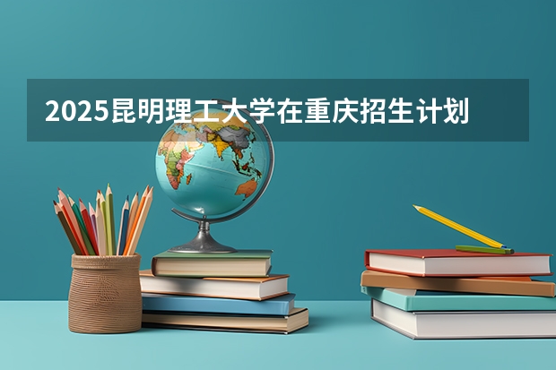 2025昆明理工大学在重庆招生计划人数