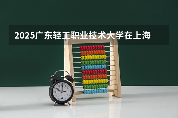 2025广东轻工职业技术大学在上海招生计划人数